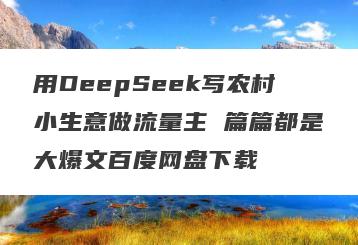 用DeepSeek写农村小生意做流量主 篇篇都是大爆文百度网盘下载