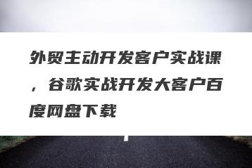 外贸主动开发客户实战课，谷歌实战开发大客户百度网盘下载
