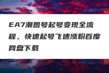 EA7潮图号起号变现全流程,快速起号飞速涨粉百度网盘下载