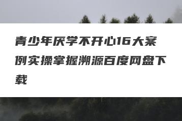青少年厌学不开心16大案例实操掌握溯源百度网盘下载