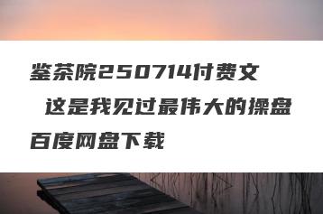 鉴茶院250714付费文 这是我见过最伟大的操盘百度网盘下载