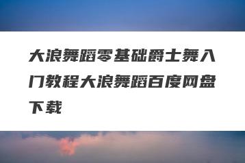 大浪舞蹈零基础爵士舞入门教程大浪舞蹈百度网盘下载