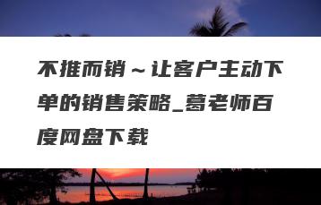 不推而销～让客户主动下单的销售策略_葛老师百度网盘下载