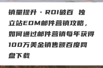 销量提升•ROI破百 独立站EDM邮件营销攻略，如何通过邮件营销每年获得100万美金销售额百度网盘下载
