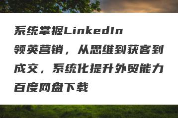 系统掌握LinkedIn领英营销，从思维到获客到成交，系统化提升外贸能力百度网盘下载