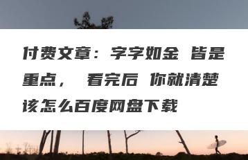 付费文章：字字如金 皆是重点， 看完后 你就清楚该怎么百度网盘下载