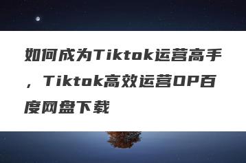 如何成为Tiktok运营高手，Tiktok高效运营OP百度网盘下载