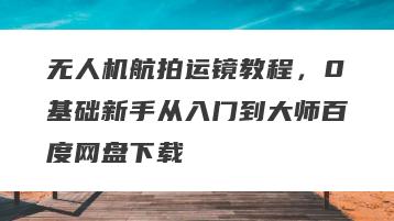 无人机航拍运镜教程，0基础新手从入门到大师百度网盘下载
