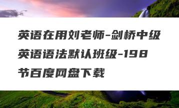 英语在用刘老师-剑桥中级英语语法默认班级-198节百度网盘下载