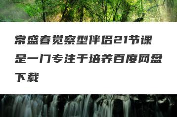 常盛春觉察型伴侣21节课是一门专注于培养百度网盘下载