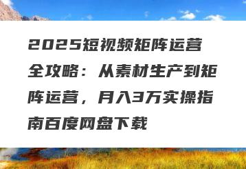 2025短视频矩阵运营全攻略：从素材生产到矩阵运营，月入3万实操指南百度网盘下载
