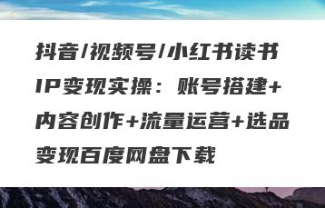 抖音/视频号/小红书读书IP变现实操：账号搭建+内容创作+流量运营+选品变现百度网盘下载