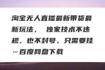 淘宝无人直播最新带货最新玩法， 独家技术不违规，也不封号，只需要挂…百度网盘下载