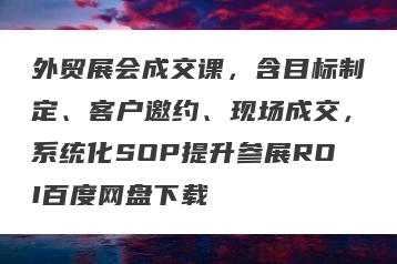 外贸展会成交课，含目标制定、客户邀约、现场成交，系统化SOP提升参展ROI百度网盘下载
