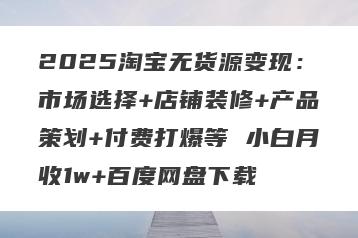 2025淘宝无货源变现:市场选择+店铺装修+产品策划+付费打爆等 小白月收1w+百度网盘下载