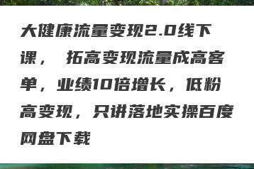 大健康流量变现2.0线下课,拓高变现流量成高客单,业绩10倍增长,低粉高变现,只讲落地实操百度网盘下载