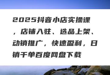 2025抖音小店实操课，店铺入驻、选品上架、动销推广，快速盈利，日销千单百度网盘下载
