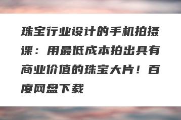 珠宝行业设计的手机拍摄课：用最低成本拍出具有商业价值的珠宝大片！百度网盘下载
