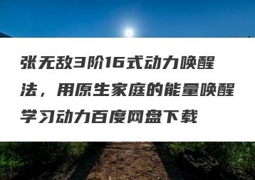 张无敌3阶16式动力唤醒法，用原生家庭的能量唤醒学习动力百度网盘下载