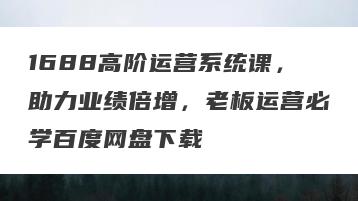 1688高阶运营系统课，助力业绩倍增，老板运营必学百度网盘下载