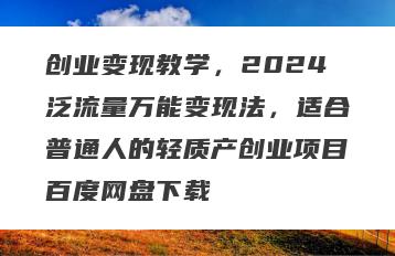 创业变现教学，2024泛流量万能变现法，适合普通人的轻质产创业项目百度网盘下载