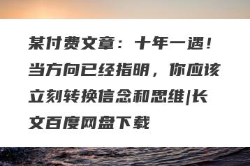 某付费文章：十年一遇！当方向已经指明，你应该立刻转换信念和思维|长文百度网盘下载