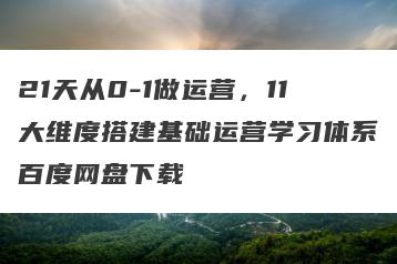 21天从0-1做运营，11大维度搭建基础运营学习体系百度网盘下载