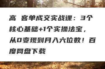 高 客单成交实战课：3个核心基础+1个实操法宝，从0变现到月入六位数！百度网盘下载