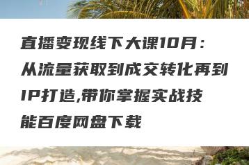 直播变现线下大课10月：从流量获取到成交转化再到IP打造,带你掌握实战技能百度网盘下载