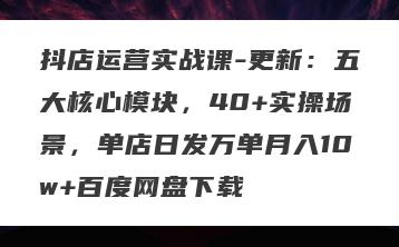 抖店运营实战课-更新：五大核心模块，40+实操场景，单店日发万单月入10w+百度网盘下载