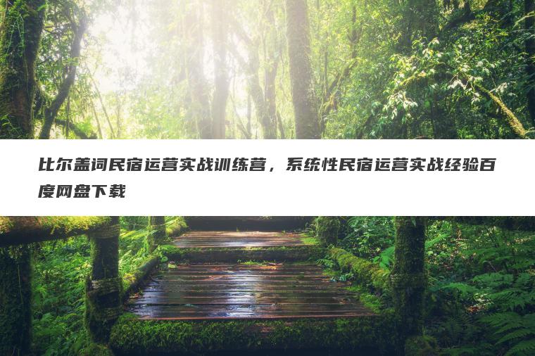 比尔盖词民宿运营实战训练营，系统性民宿运营实战经验百度网盘下载