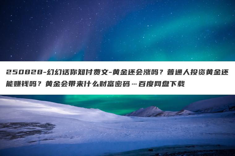 250828-幻幻话你知付费文-黄金还会涨吗？普通人投资黄金还能赚钱吗？黄金会带来什么财富密码…百度网盘下载