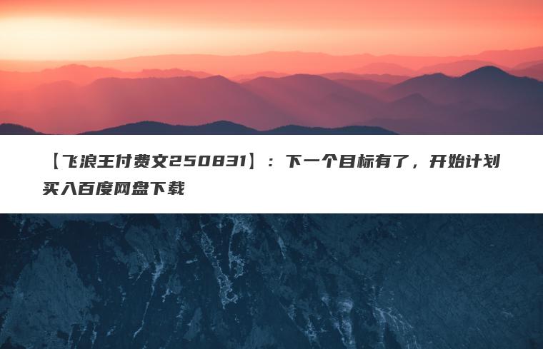 【飞浪王付费文250831】：下一个目标有了，开始计划买入百度网盘下载