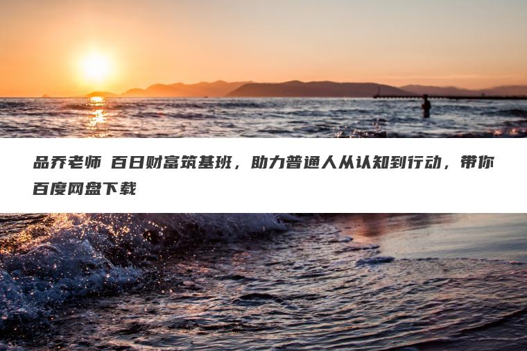 品乔老师・百日财富筑基班，助力普通人从认知到行动，带你百度网盘下载