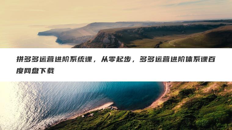 拼多多运营进阶系统课，从零起步，多多运营进阶体系课百度网盘下载