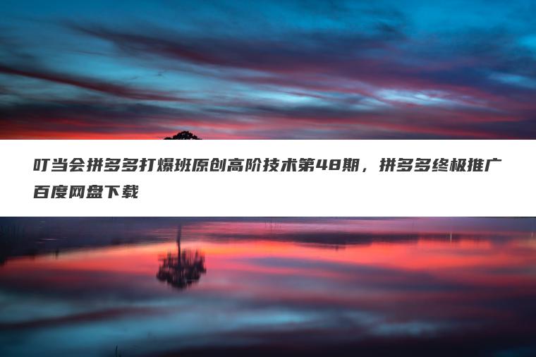 叮当会拼多多打爆班原创高阶技术第48期，拼多多终极推广百度网盘下载