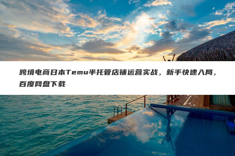 跨境电商日本Temu半托管店铺运营实战，新手快速入局，百度网盘下载