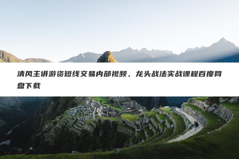 清风主讲游资短线交易内部视频，龙头战法实战课程百度网盘下载