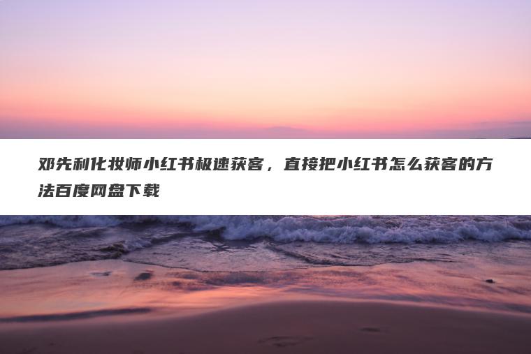 邓先利化妆师小红书极速获客，直接把小红书怎么获客的方法百度网盘下载