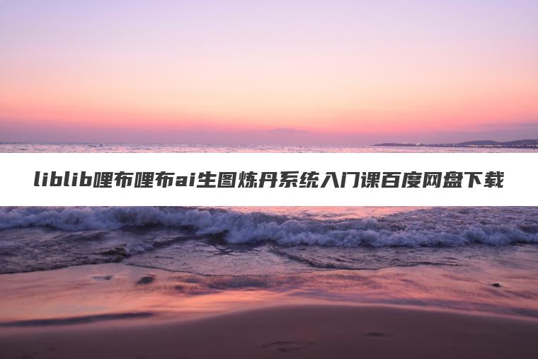 liblib哩布哩布ai生图炼丹系统入门课百度网盘下载