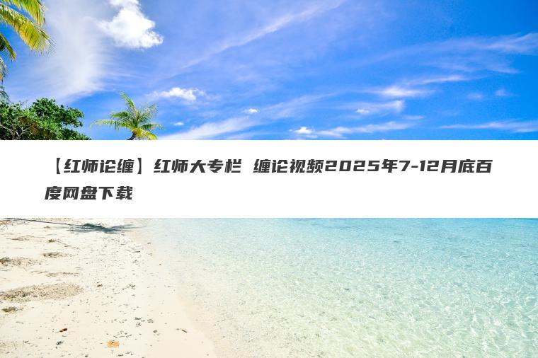 【红师论缠】红师大专栏 缠论视频2025年7-12月底百度网盘下载