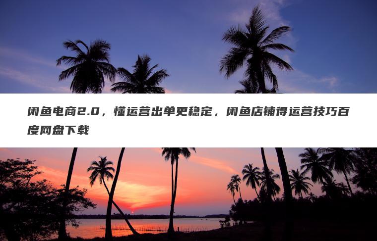 闲鱼电商2.0，懂运营出单更稳定，闲鱼店铺得运营技巧百度网盘下载