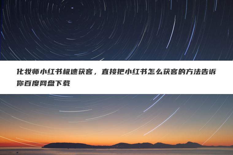 化妆师小红书极速获客，直接把小红书怎么获客的方法告诉你百度网盘下载