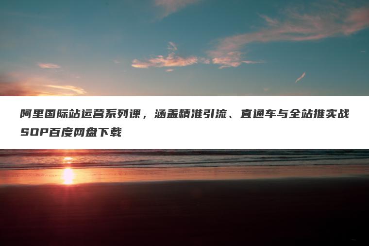 阿里国际站运营系列课，涵盖精准引流、直通车与全站推实战SOP百度网盘下载