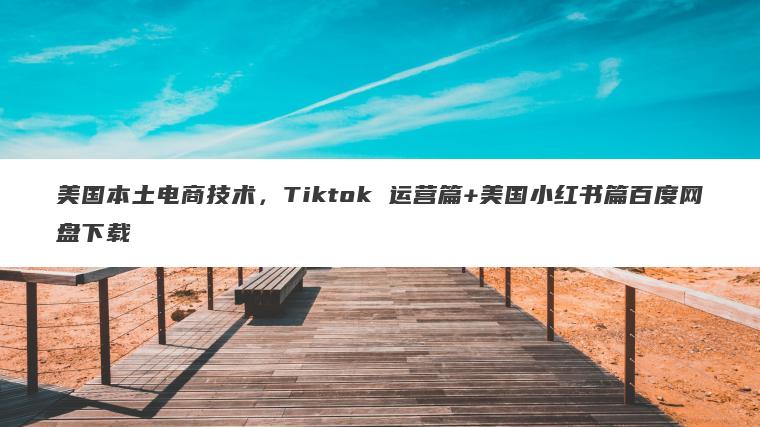 美国本土电商技术，Tiktok 运营篇+美国小红书篇百度网盘下载