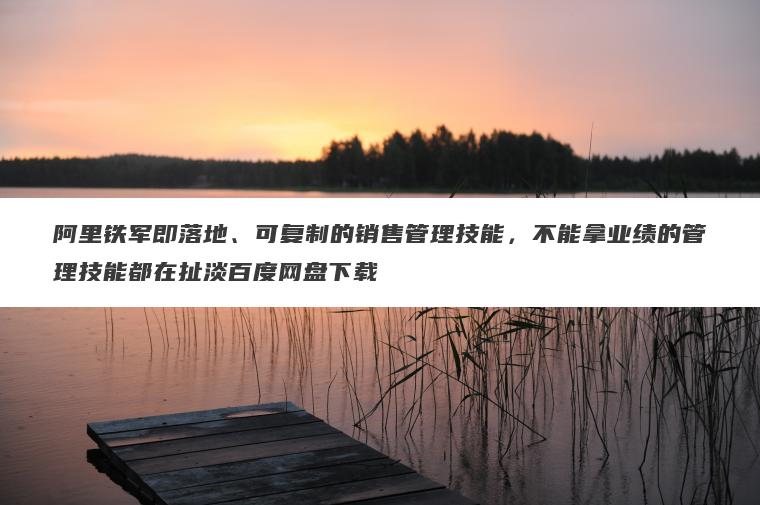 阿里铁军即落地、可复制的销售管理技能，不能拿业绩的管理技能都在扯淡百度网盘下载