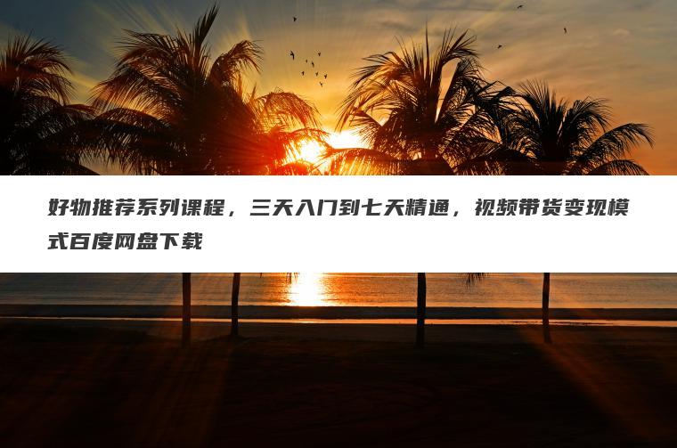 好物推荐系列课程，三天入门到七天精通，视频带货变现模式百度网盘下载