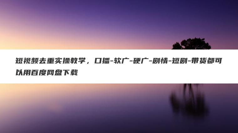 短视频去重实操教学，口播-软广-硬广-剧情-短剧-带货都可以用百度网盘下载