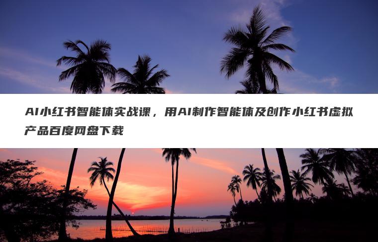 AI小红书智能体实战课，用AI制作智能体及创作小红书虚拟产品百度网盘下载
