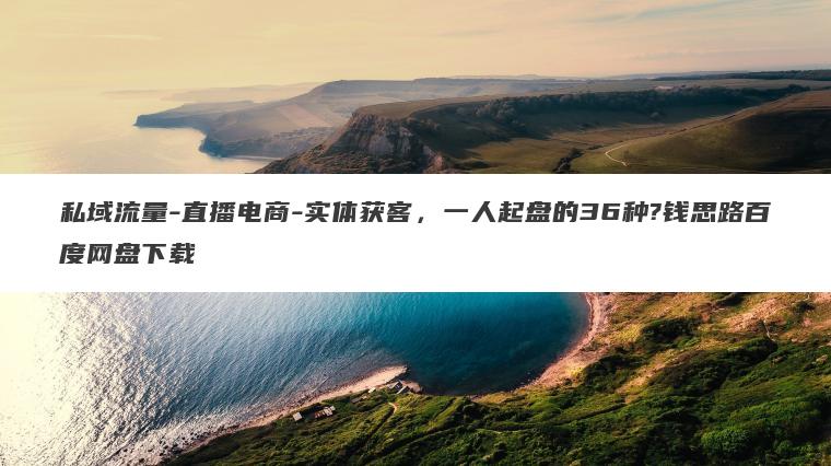 私域流量-直播电商-实体获客，一人起盘的36种?钱思路百度网盘下载